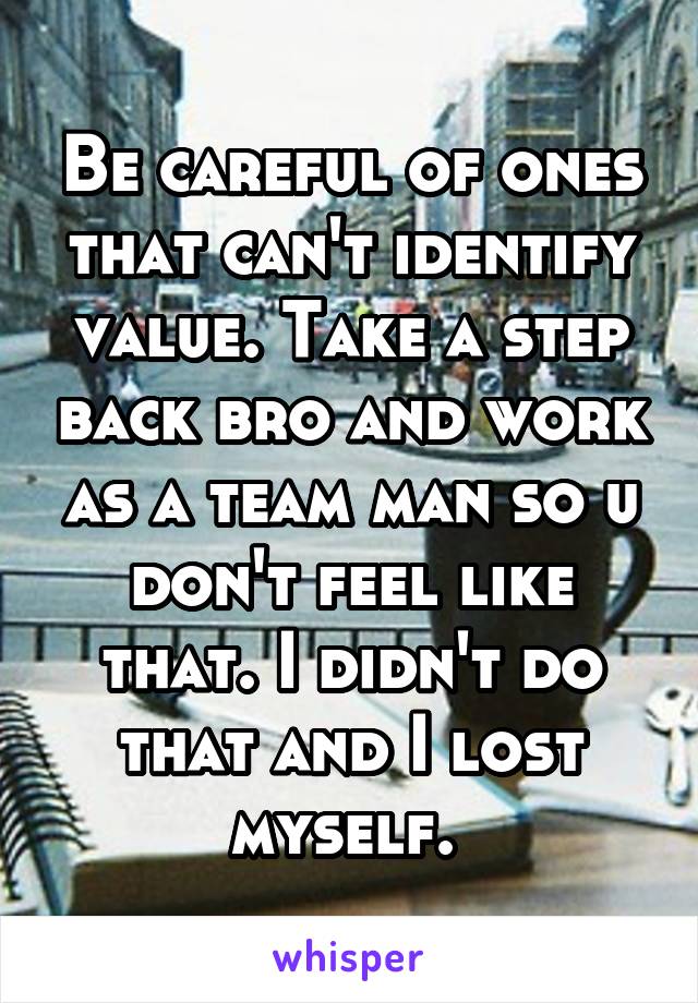 Be careful of ones that can't identify value. Take a step back bro and work as a team man so u don't feel like that. I didn't do that and I lost myself. 