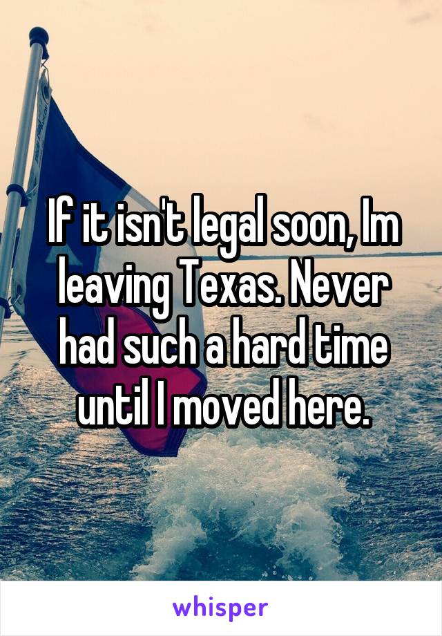 If it isn't legal soon, Im leaving Texas. Never had such a hard time until I moved here.