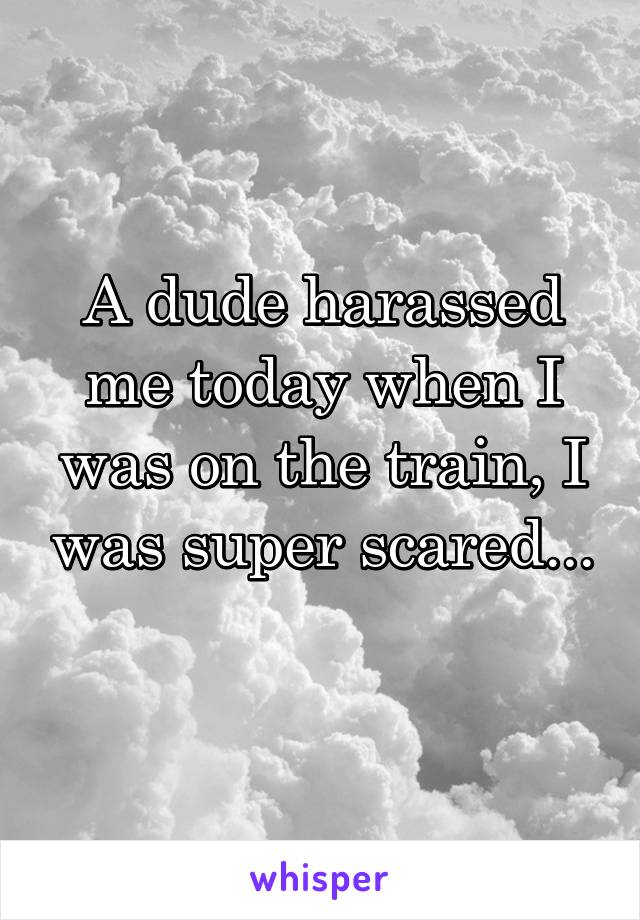 A dude harassed me today when I was on the train, I was super scared... 