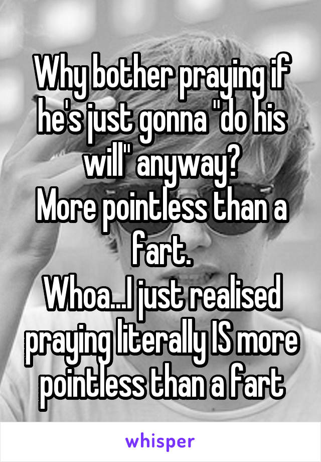 Why bother praying if he's just gonna "do his will" anyway?
More pointless than a fart.
Whoa...I just realised praying literally IS more pointless than a fart