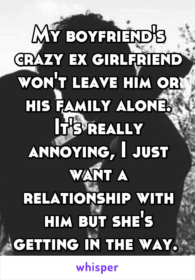My boyfriend's crazy ex girlfriend won't leave him or his family alone. It's really annoying, I just want a relationship with him but she's getting in the way. 