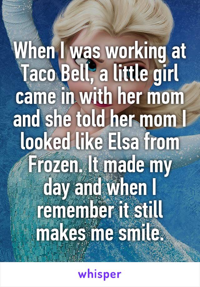 When I was working at Taco Bell, a little girl came in with her mom and she told her mom I looked like Elsa from Frozen. It made my day and when I remember it still makes me smile.