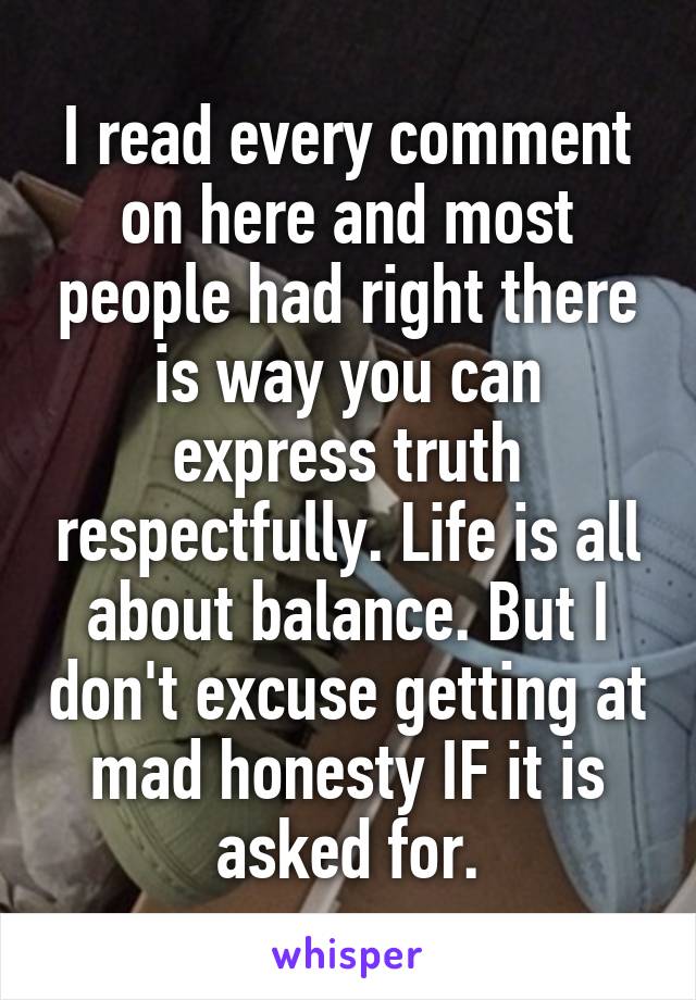 I read every comment on here and most people had right there is way you can express truth respectfully. Life is all about balance. But I don't excuse getting at mad honesty IF it is asked for.