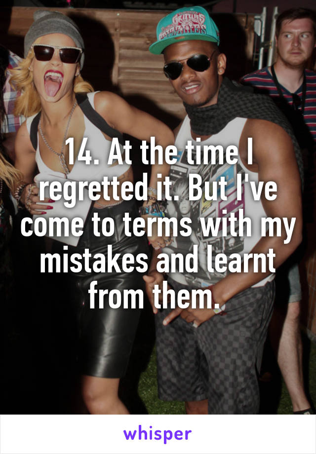 14. At the time I regretted it. But I've come to terms with my mistakes and learnt from them. 