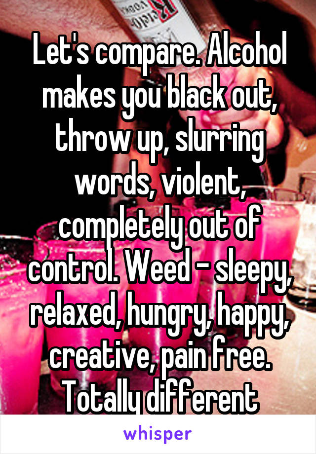 Let's compare. Alcohol makes you black out, throw up, slurring words, violent, completely out of control. Weed - sleepy, relaxed, hungry, happy, creative, pain free. Totally different