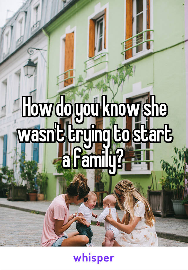 How do you know she wasn't trying to start a family? 