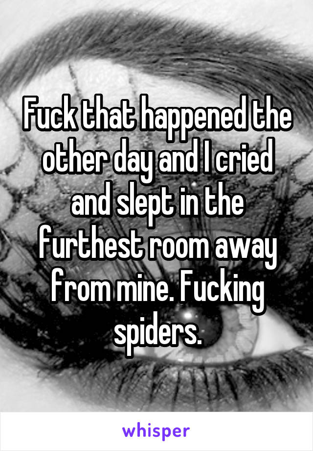 Fuck that happened the other day and I cried and slept in the furthest room away from mine. Fucking spiders.