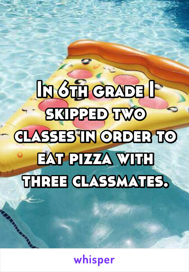 In 6th grade I skipped two classes in order to eat pizza with three classmates.