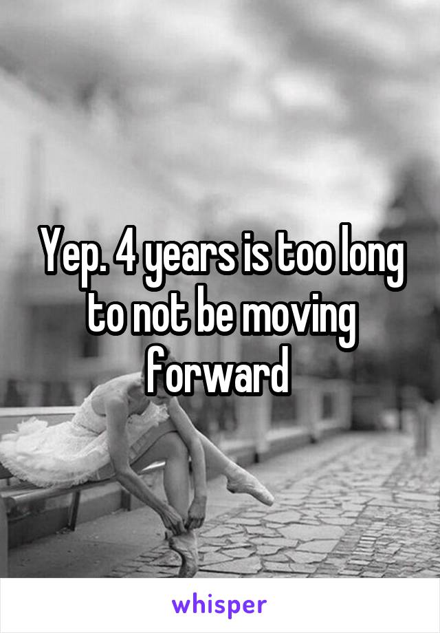 Yep. 4 years is too long to not be moving forward 