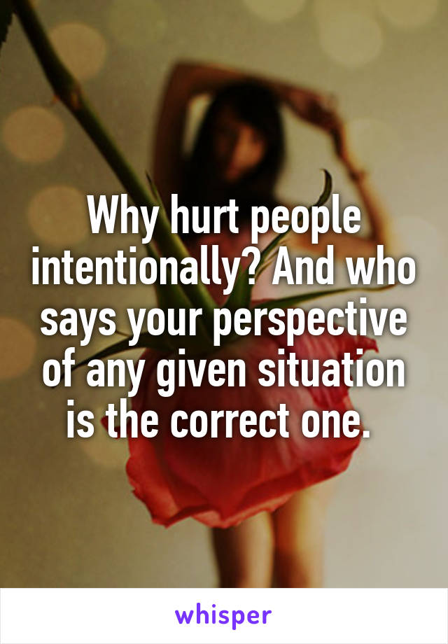 Why hurt people intentionally? And who says your perspective of any given situation is the correct one. 