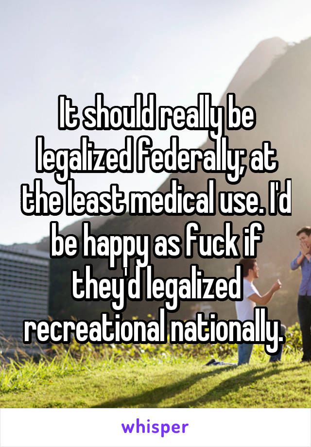 It should really be legalized federally; at the least medical use. I'd be happy as fuck if they'd legalized recreational nationally. 