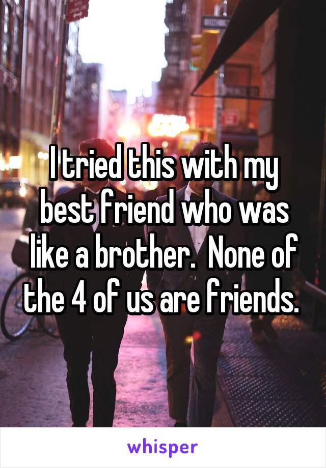 I tried this with my best friend who was like a brother.  None of the 4 of us are friends. 