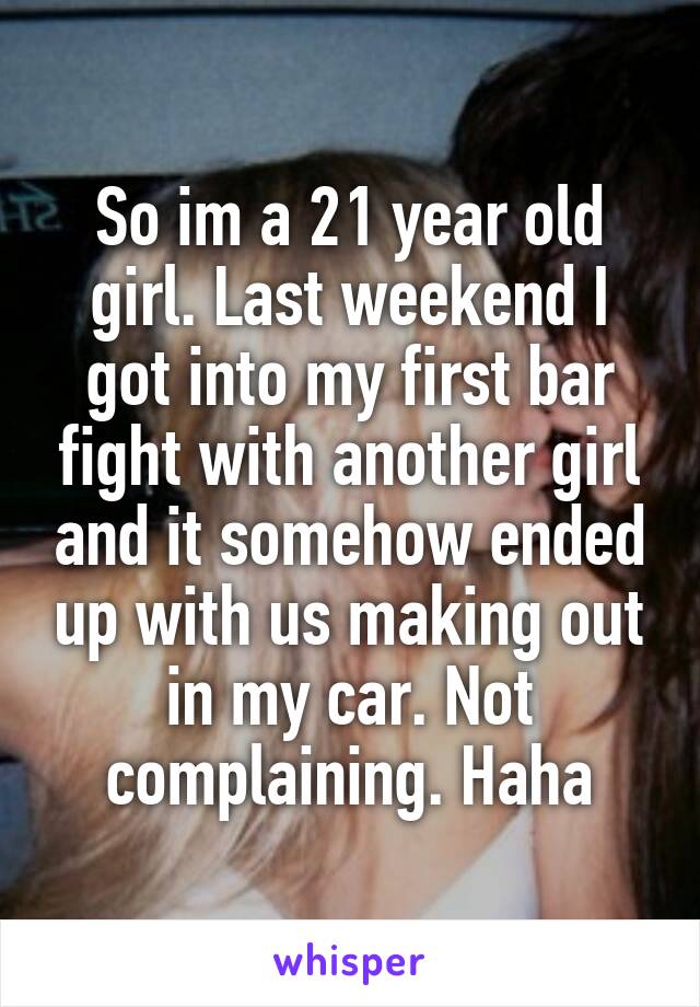 So im a 21 year old girl. Last weekend I got into my first bar fight with another girl and it somehow ended up with us making out in my car. Not complaining. Haha