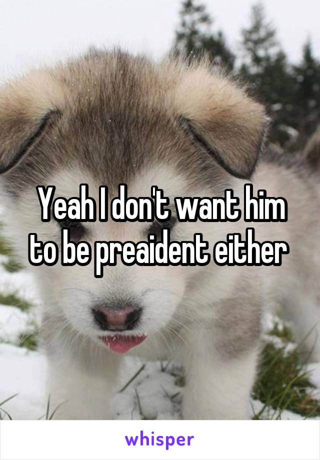 Yeah I don't want him to be preaident either 