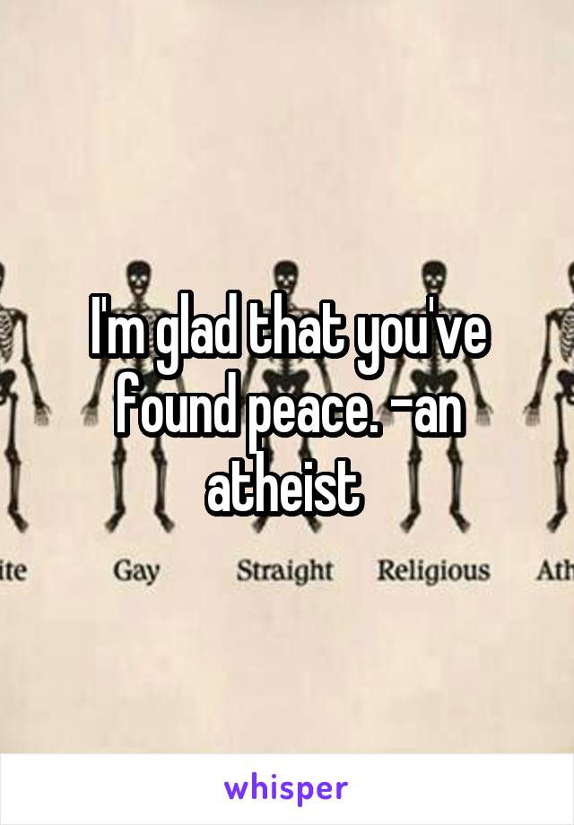 I'm glad that you've found peace. -an atheist 