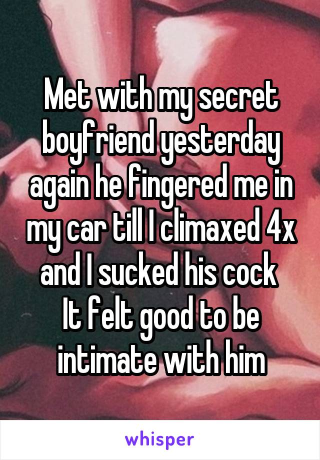 Met with my secret boyfriend yesterday again he fingered me in my car till I climaxed 4x and I sucked his cock 
It felt good to be intimate with him