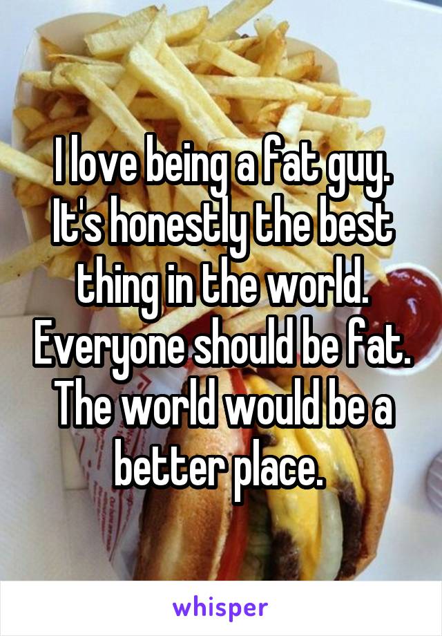 I love being a fat guy. It's honestly the best thing in the world. Everyone should be fat. The world would be a better place. 