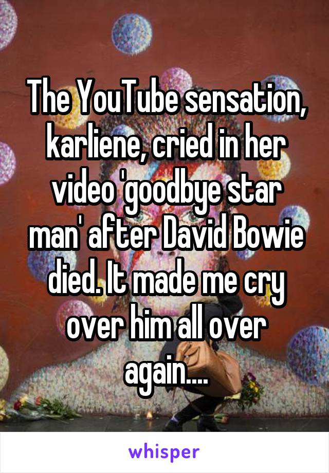 The YouTube sensation, karliene, cried in her video 'goodbye star man' after David Bowie died. It made me cry over him all over again....