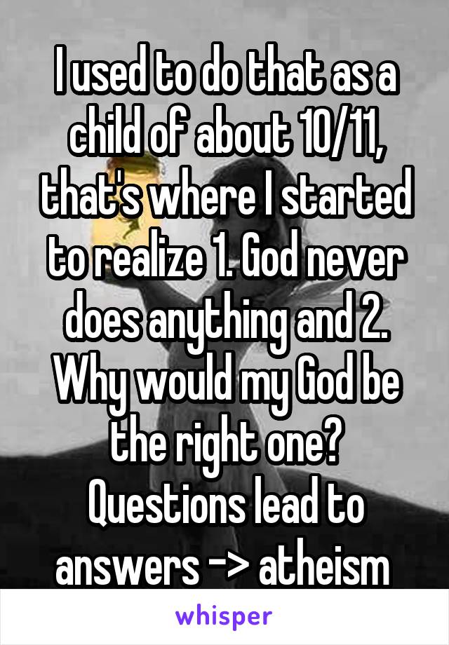 I used to do that as a child of about 10/11, that's where I started to realize 1. God never does anything and 2. Why would my God be the right one? Questions lead to answers -> atheism 