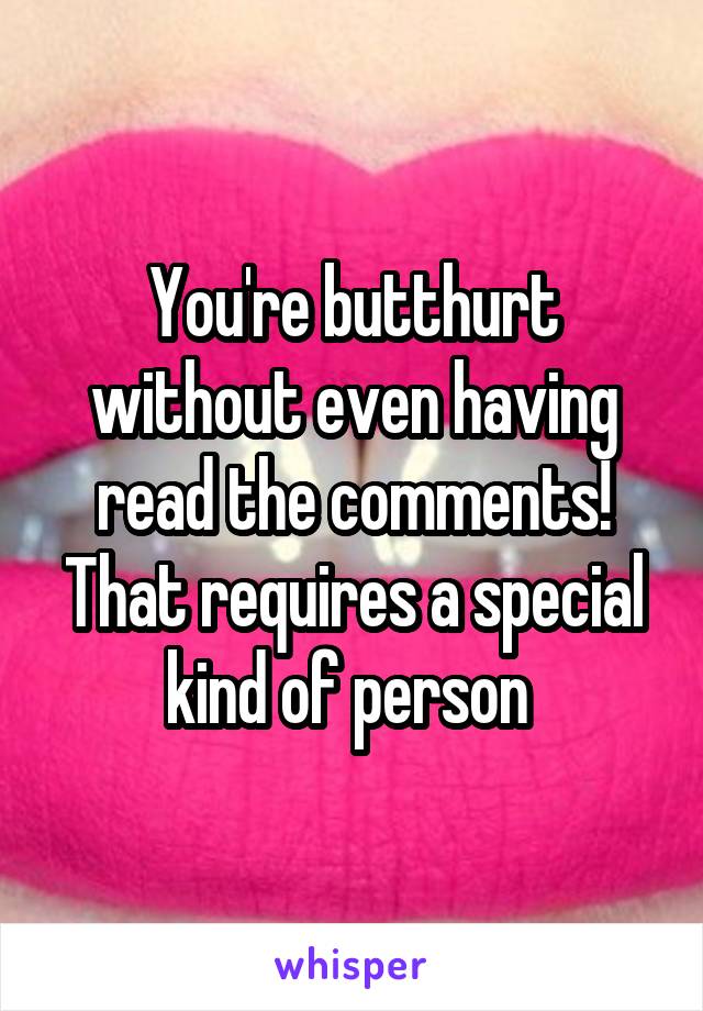 You're butthurt without even having read the comments! That requires a special kind of person 