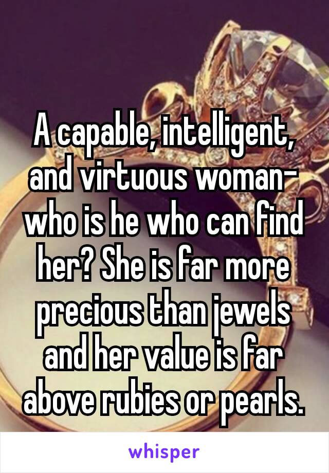 A capable, intelligent, and virtuous woman–who is he who can find her? She is far more precious than jewels and her value is far above rubies or pearls.