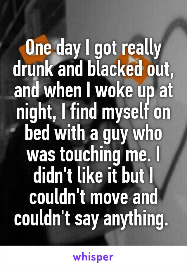 One day I got really drunk and blacked out, and when I woke up at night, I find myself on bed with a guy who was touching me. I didn't like it but I couldn't move and couldn't say anything. 