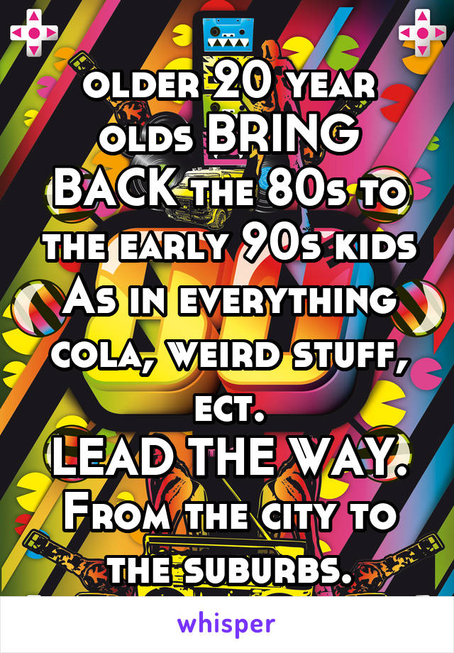 older 20 year olds BRING BACK the 80s to the early 90s kids
As in everything cola, weird stuff, ect.
LEAD THE WAY.
From the city to the suburbs.