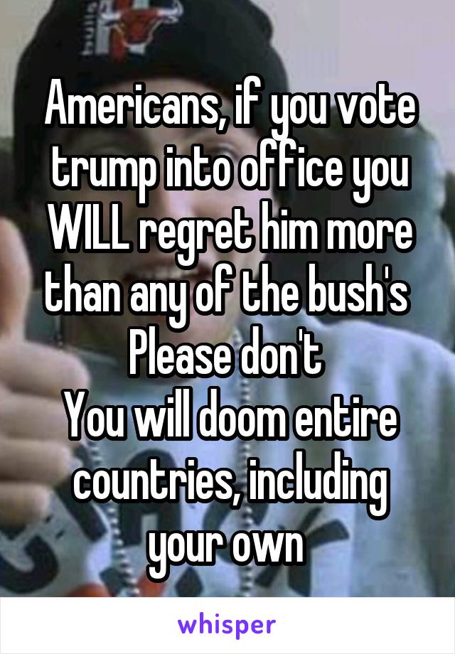 Americans, if you vote trump into office you WILL regret him more than any of the bush's 
Please don't 
You will doom entire countries, including your own 