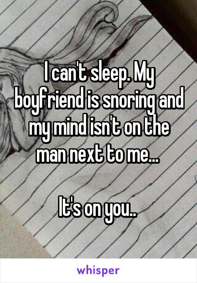 I can't sleep. My boyfriend is snoring and my mind isn't on the man next to me... 

It's on you.. 