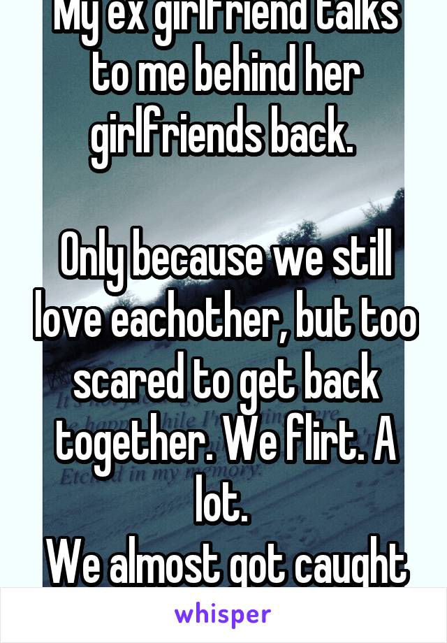 My ex girlfriend talks to me behind her girlfriends back. 

Only because we still love eachother, but too scared to get back together. We flirt. A lot. 
We almost got caught 3 times