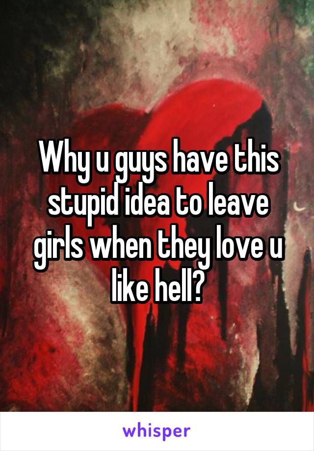 Why u guys have this stupid idea to leave girls when they love u like hell?