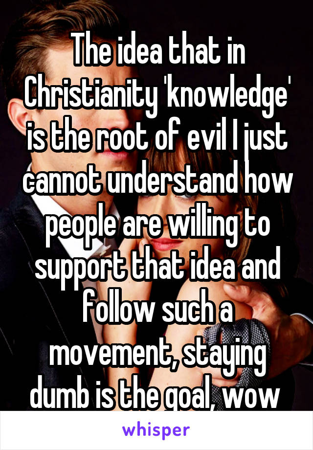 The idea that in Christianity 'knowledge' is the root of evil I just cannot understand how people are willing to support that idea and follow such a movement, staying dumb is the goal, wow 