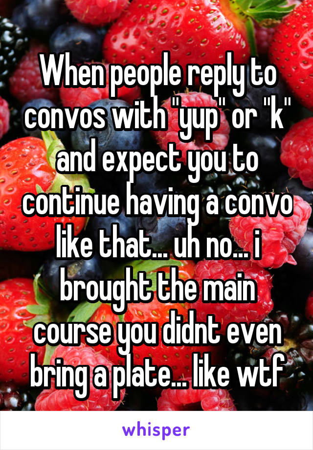 When people reply to convos with "yup" or "k" and expect you to continue having a convo like that... uh no... i brought the main course you didnt even bring a plate... like wtf