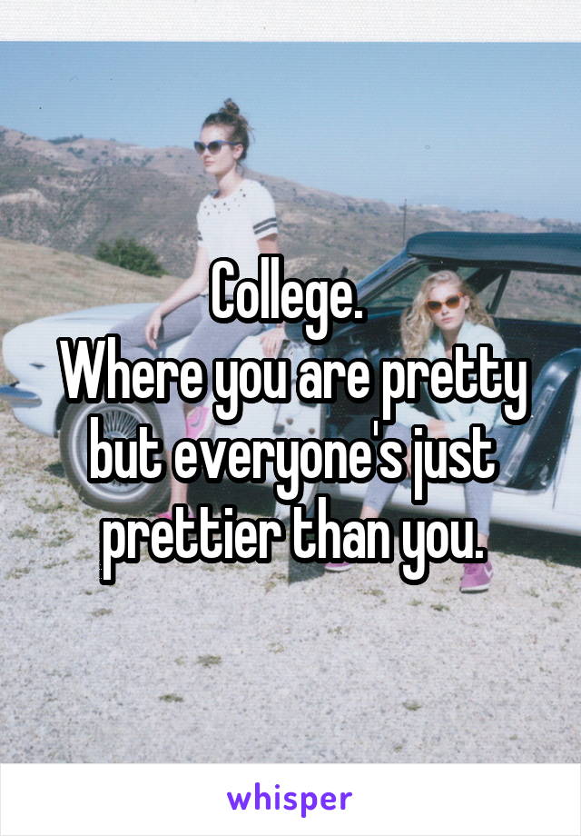 College. 
Where you are pretty but everyone's just prettier than you.