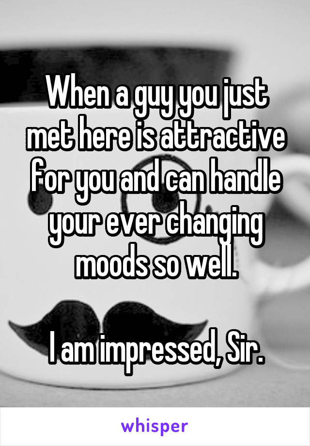 When a guy you just met here is attractive for you and can handle your ever changing moods so well.

I am impressed, Sir.