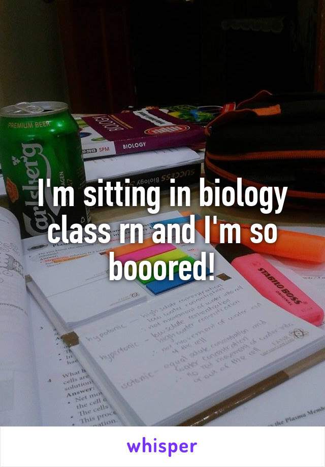 I'm sitting in biology class rn and I'm so booored!