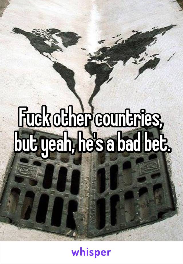 Fuck other countries,  but yeah, he's a bad bet.