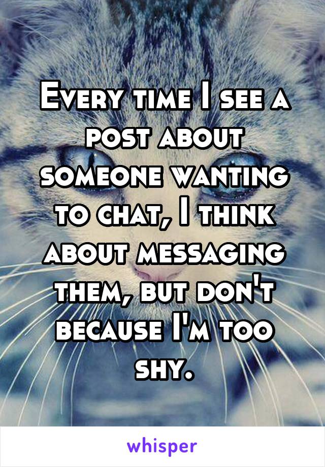 Every time I see a post about someone wanting to chat, I think about messaging them, but don't because I'm too shy.