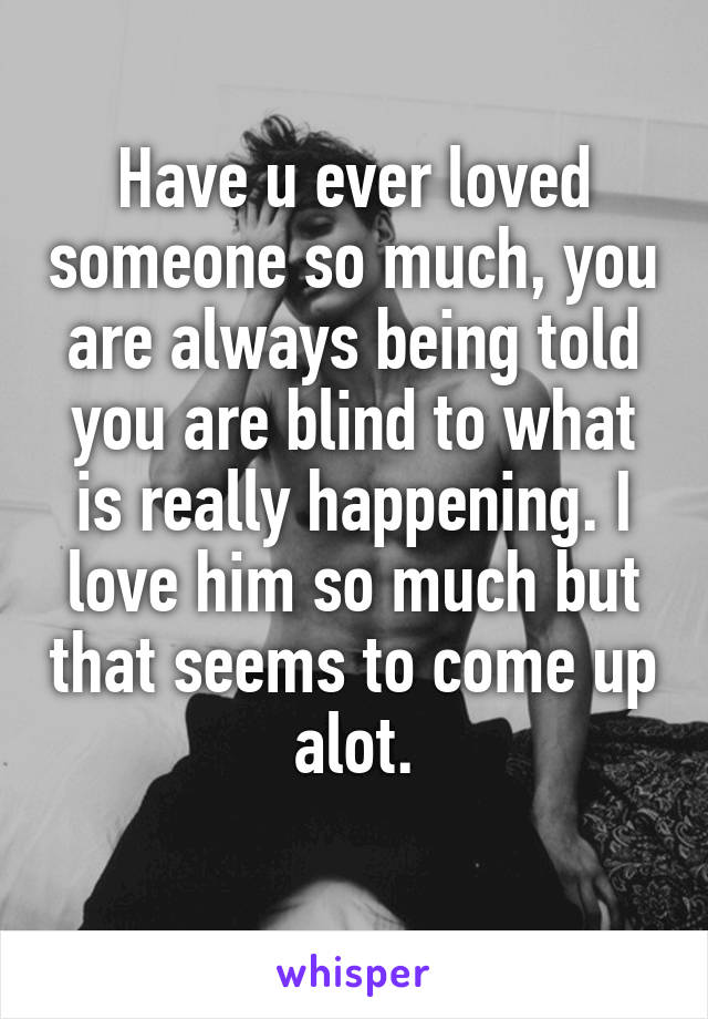 Have u ever loved someone so much, you are always being told you are blind to what is really happening. I love him so much but that seems to come up alot.
