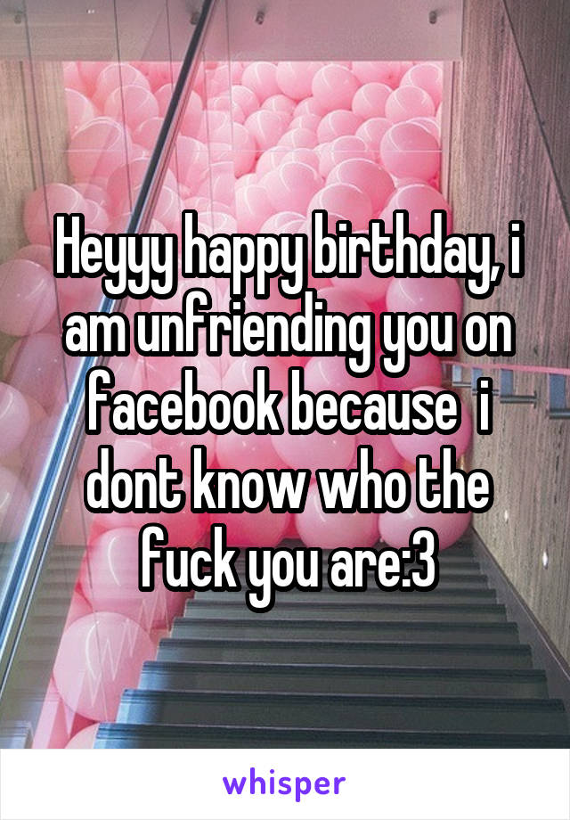 Heyyy happy birthday, i am unfriending you on facebook because  i dont know who the fuck you are:3