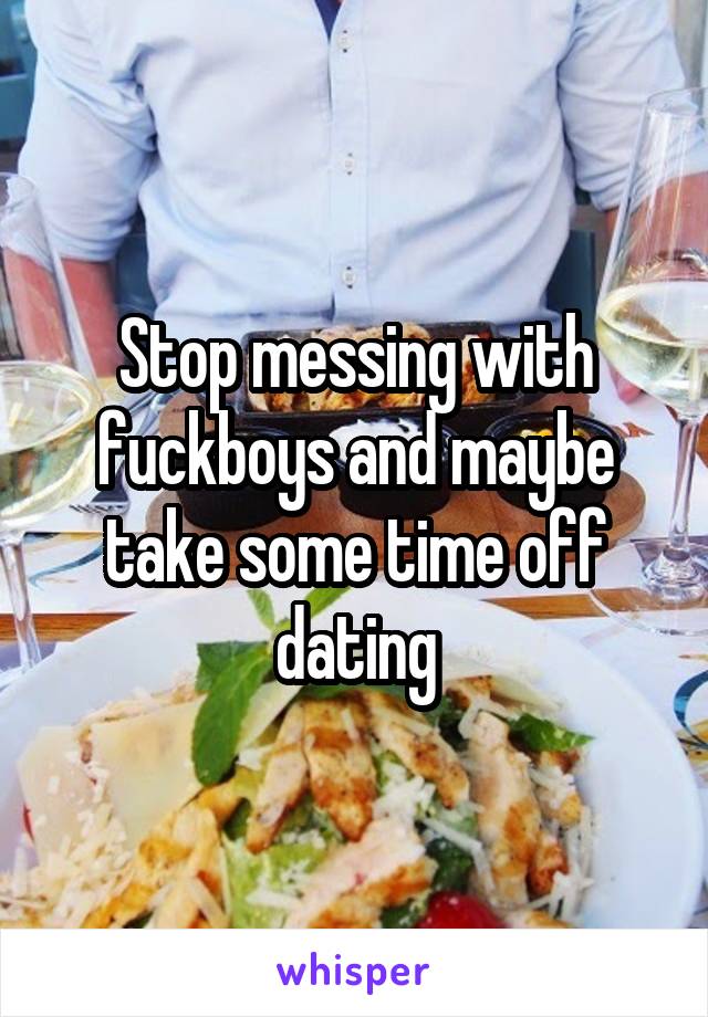 Stop messing with fuckboys and maybe take some time off dating