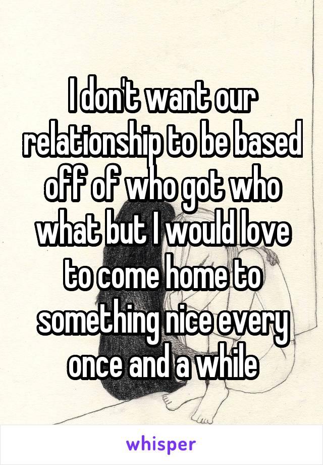 I don't want our relationship to be based off of who got who what but I would love to come home to something nice every once and a while