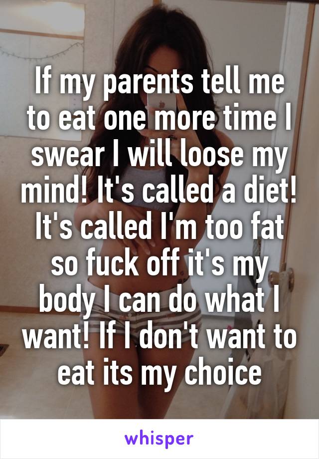 If my parents tell me to eat one more time I swear I will loose my mind! It's called a diet! It's called I'm too fat so fuck off it's my body I can do what I want! If I don't want to eat its my choice