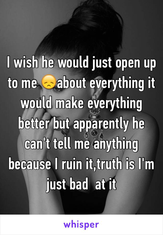 I wish he would just open up to me 😞about everything it would make everything better but apparently he can't tell me anything because I ruin it,truth is I'm just bad  at it 