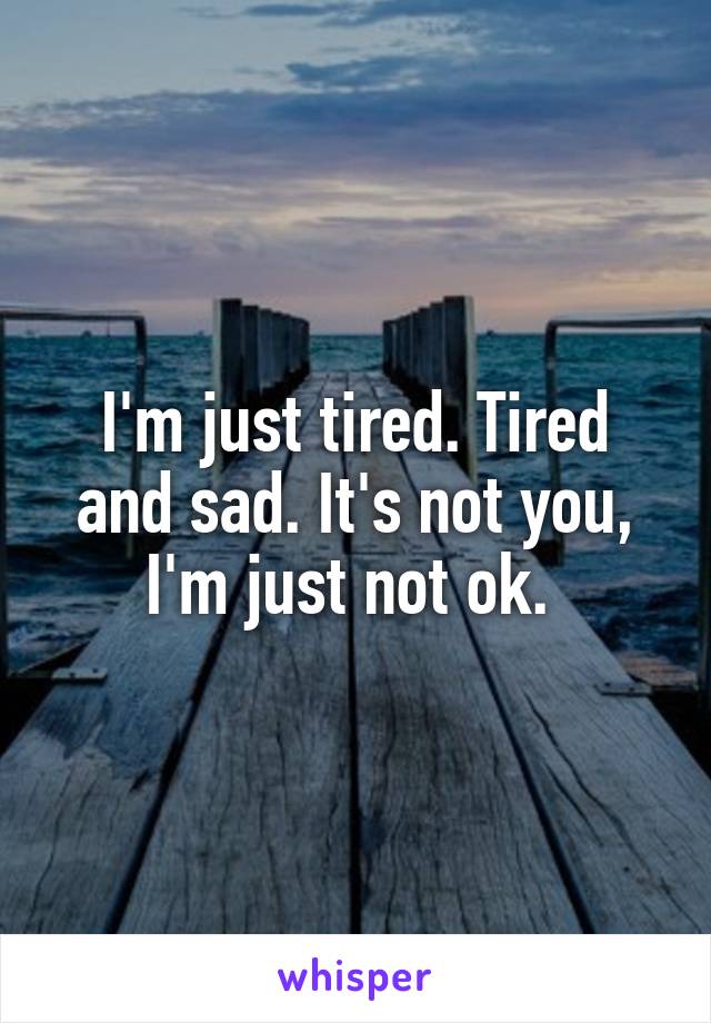 I'm just tired. Tired and sad. It's not you, I'm just not ok. 