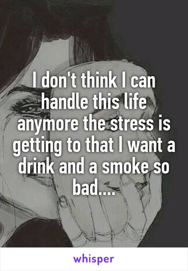 I don't think I can handle this life anymore the stress is getting to that I want a drink and a smoke so bad....