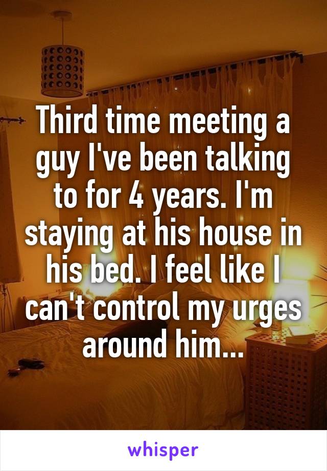 Third time meeting a guy I've been talking to for 4 years. I'm staying at his house in his bed. I feel like I can't control my urges around him...