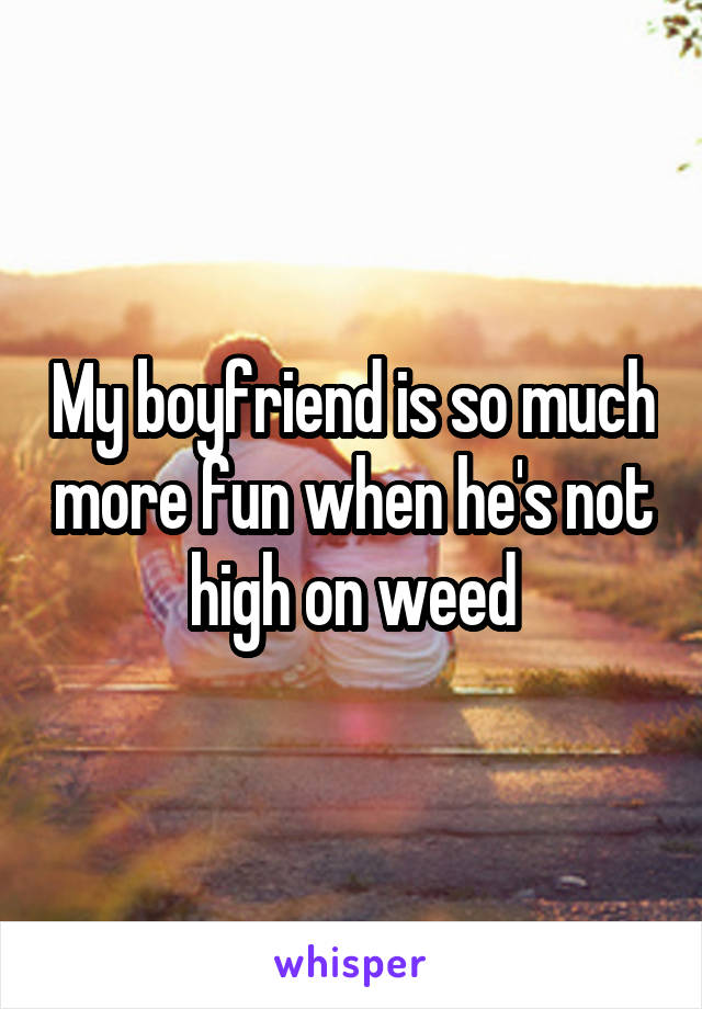 My boyfriend is so much more fun when he's not high on weed