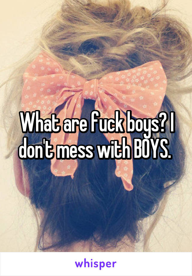 What are fuck boys? I don't mess with BOYS. 