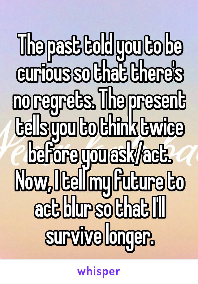 The past told you to be curious so that there's no regrets. The present tells you to think twice before you ask/act. Now, I tell my future to act blur so that I'll survive longer.